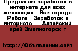 Предлагаю,заработок в интернете для всех желающих - Все города Работа » Заработок в интернете   . Алтайский край,Змеиногорск г.